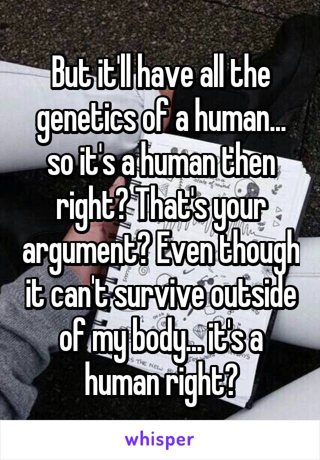 But it'll have all the genetics of a human... so it's a human then right? That's your argument? Even though it can't survive outside of my body... it's a human right?