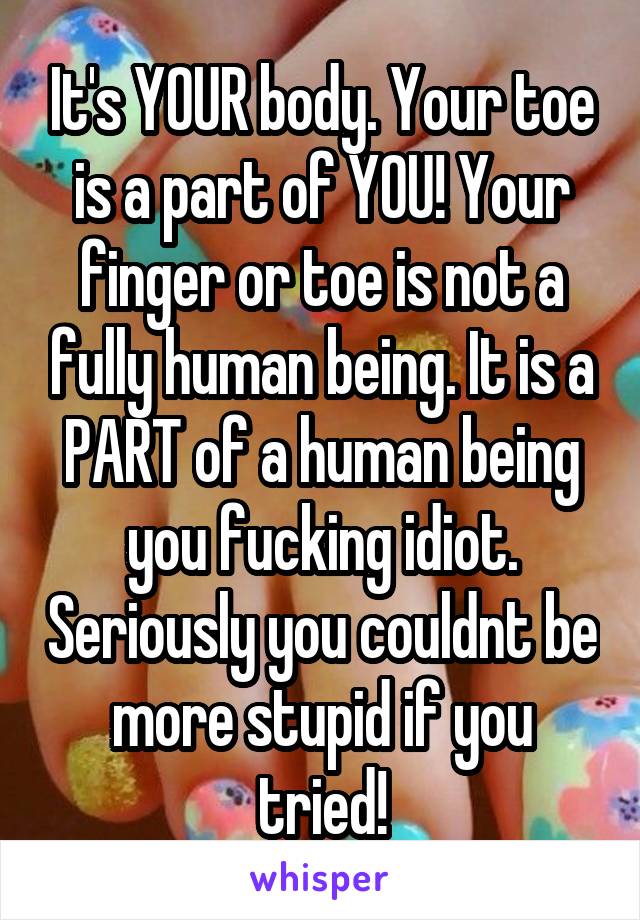 It's YOUR body. Your toe is a part of YOU! Your finger or toe is not a fully human being. It is a PART of a human being you fucking idiot. Seriously you couldnt be more stupid if you tried!