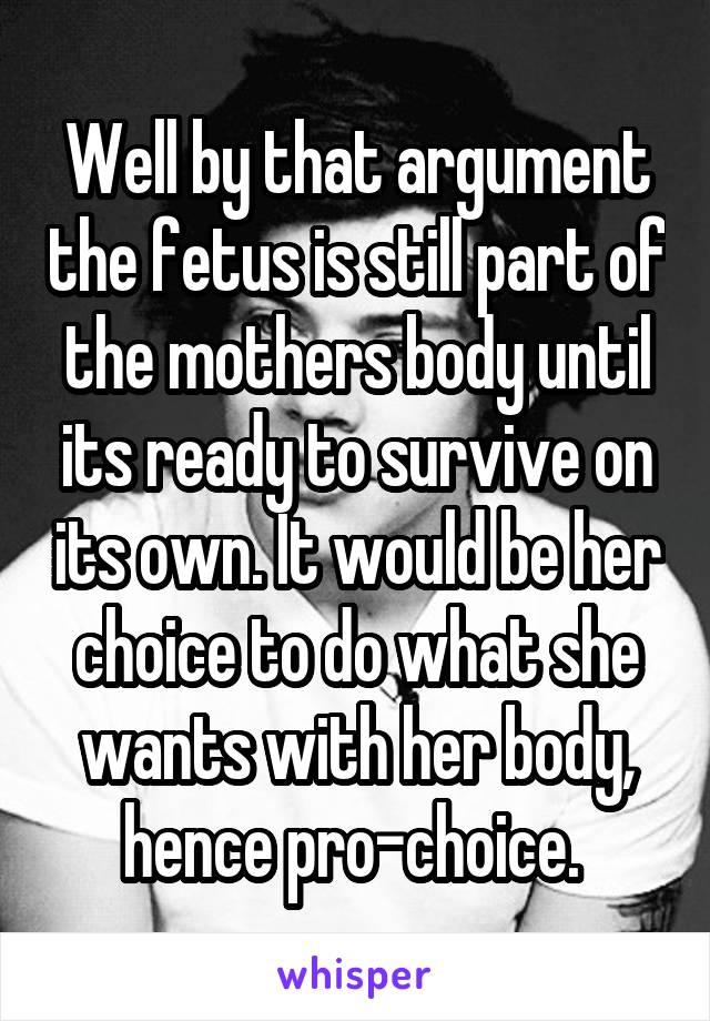 Well by that argument the fetus is still part of the mothers body until its ready to survive on its own. It would be her choice to do what she wants with her body, hence pro-choice. 