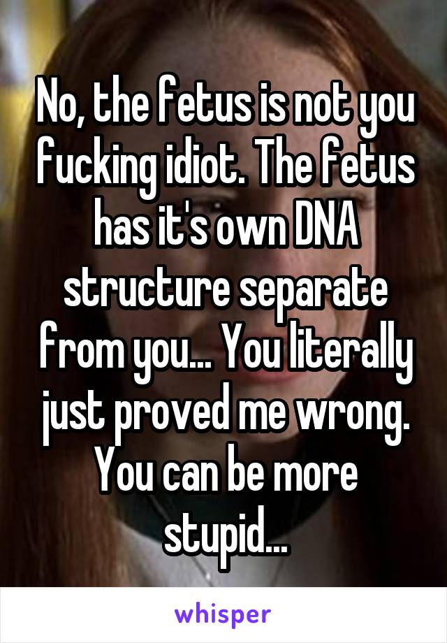 No, the fetus is not you fucking idiot. The fetus has it's own DNA structure separate from you... You literally just proved me wrong. You can be more stupid...