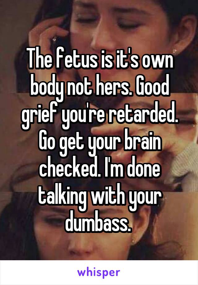 The fetus is it's own body not hers. Good grief you're retarded. Go get your brain checked. I'm done talking with your dumbass. 