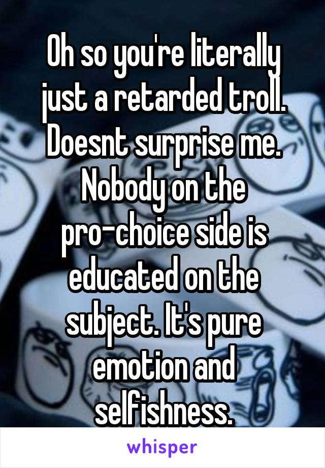 Oh so you're literally just a retarded troll. Doesnt surprise me. Nobody on the pro-choice side is educated on the subject. It's pure emotion and selfishness.