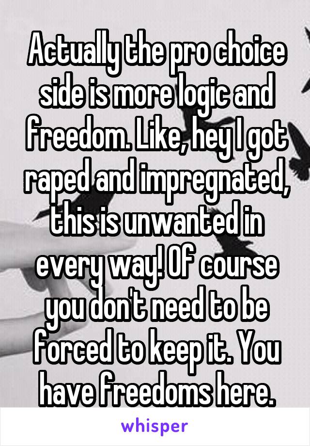 Actually the pro choice side is more logic and freedom. Like, hey I got raped and impregnated, this is unwanted in every way! Of course you don't need to be forced to keep it. You have freedoms here.