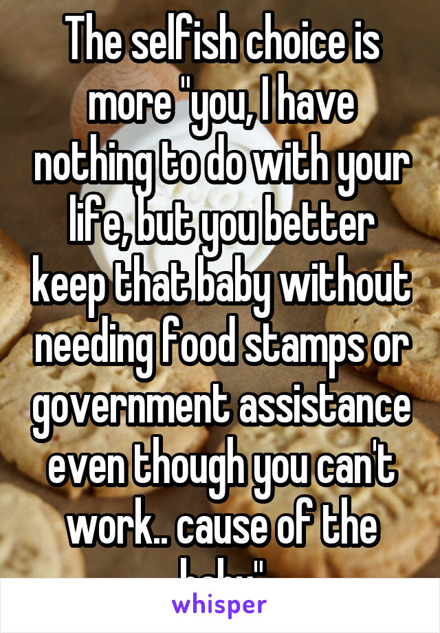 The selfish choice is more "you, I have nothing to do with your life, but you better keep that baby without needing food stamps or government assistance even though you can't work.. cause of the baby"