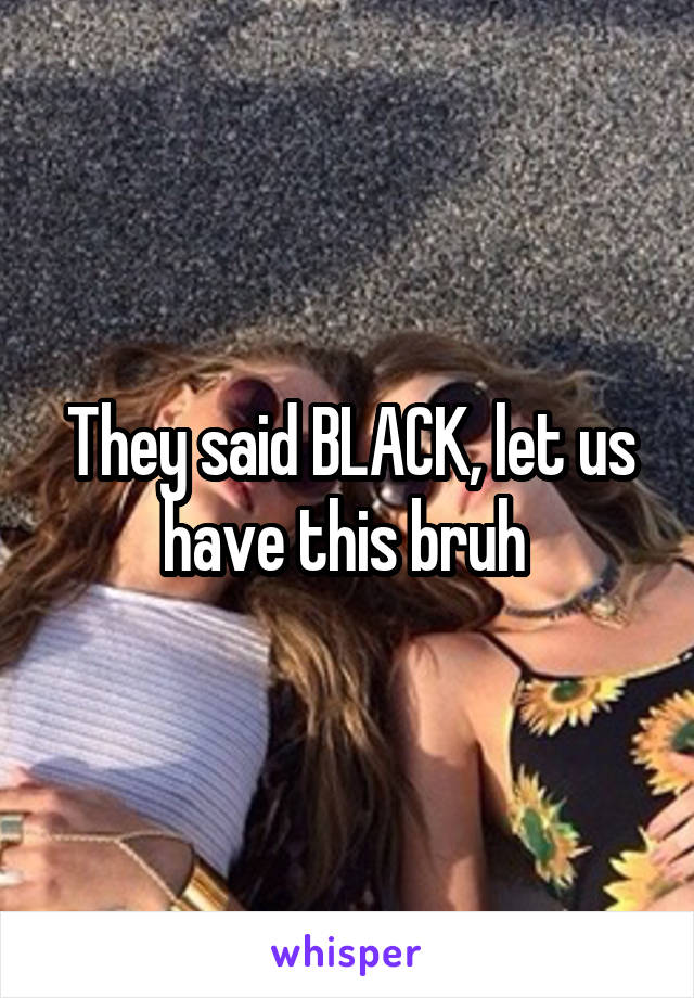 They said BLACK, let us have this bruh 