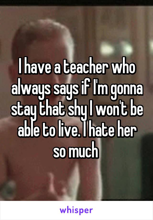 I have a teacher who always says if I'm gonna stay that shy I won't be able to live. I hate her so much 