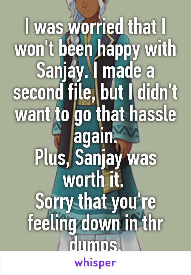 I was worried that I won't been happy with Sanjay. I made a second file, but I didn't want to go that hassle again.
Plus, Sanjay was worth it. 
Sorry that you're feeling down in thr dumps.