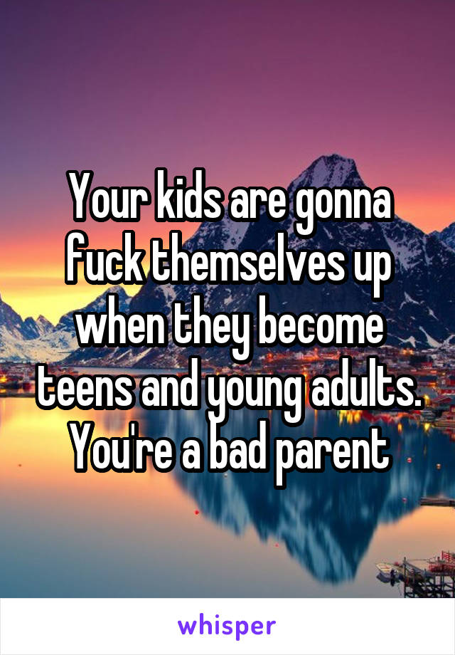 Your kids are gonna fuck themselves up when they become teens and young adults.
You're a bad parent