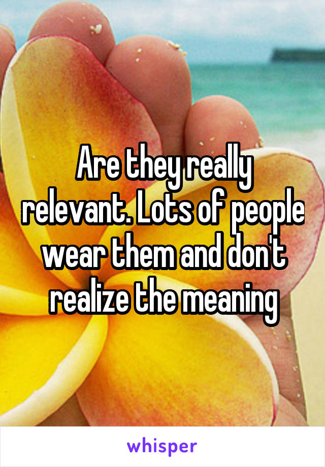 Are they really relevant. Lots of people wear them and don't realize the meaning