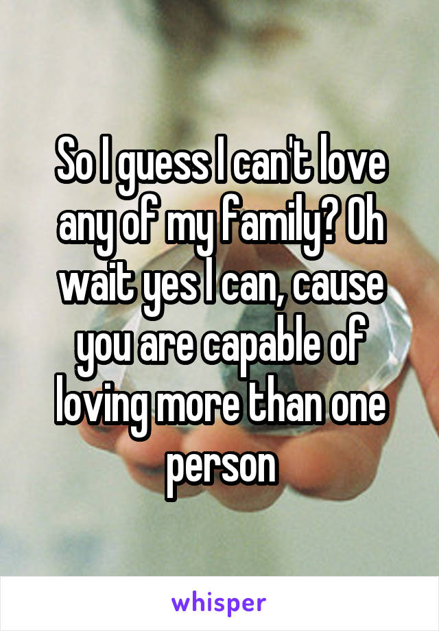 So I guess I can't love any of my family? Oh wait yes I can, cause you are capable of loving more than one person