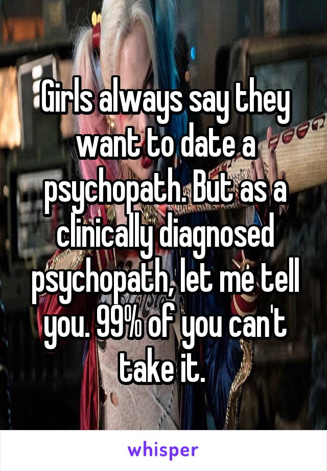 Girls always say they want to date a psychopath. But as a clinically diagnosed psychopath, let me tell you. 99% of you can't take it. 