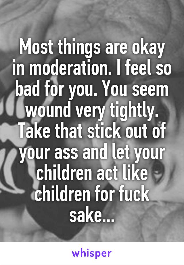 Most things are okay in moderation. I feel so bad for you. You seem wound very tightly. Take that stick out of your ass and let your children act like children for fuck sake...