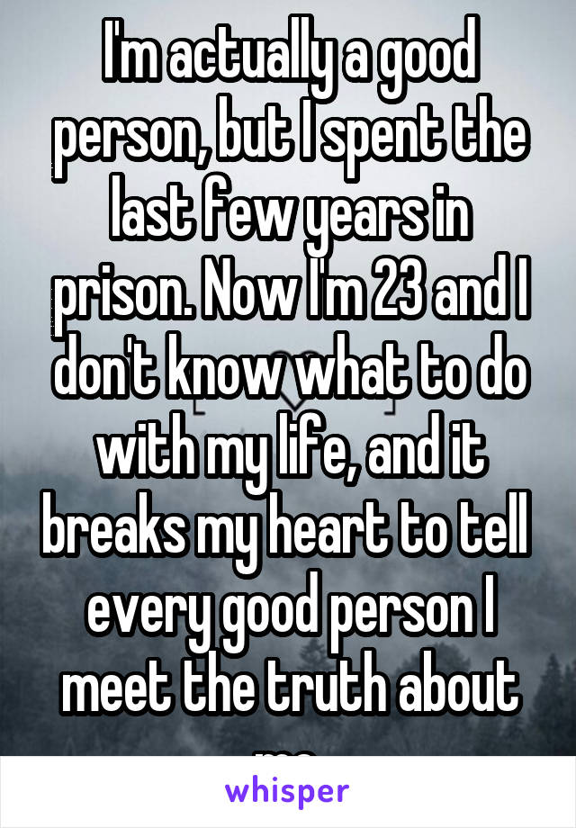 I'm actually a good person, but I spent the last few years in prison. Now I'm 23 and I don't know what to do with my life, and it breaks my heart to tell  every good person I meet the truth about me.
