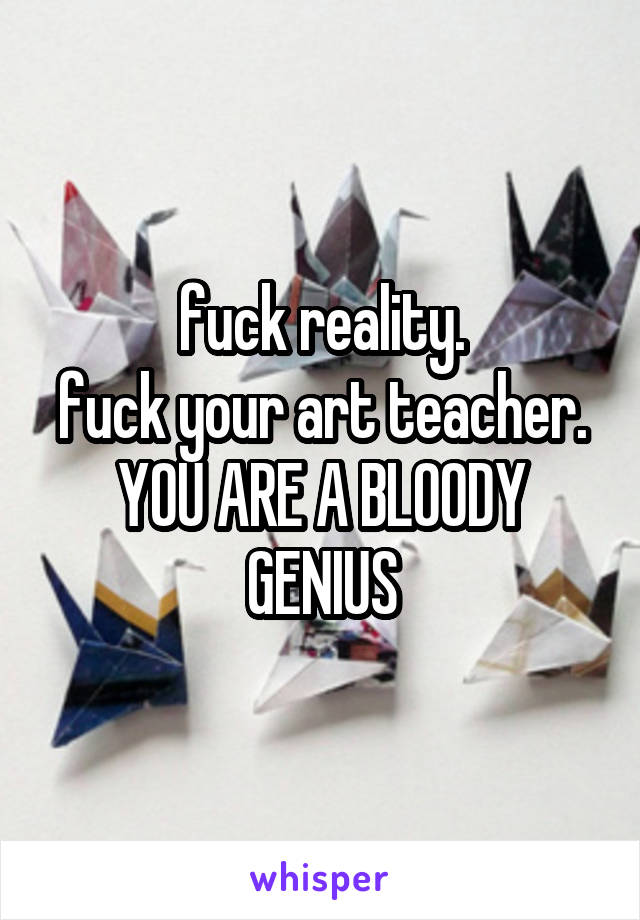 fuck reality.
fuck your art teacher.
YOU ARE A BLOODY GENIUS