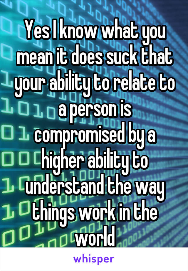 Yes I know what you mean it does suck that your ability to relate to a person is compromised by a higher ability to understand the way things work in the world