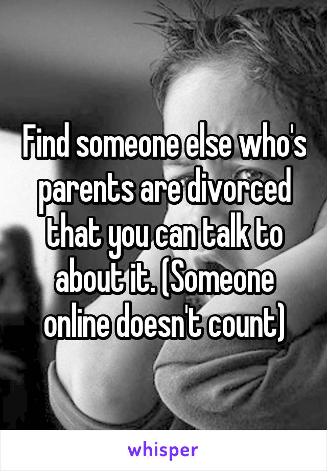 Find someone else who's parents are divorced that you can talk to about it. (Someone online doesn't count)