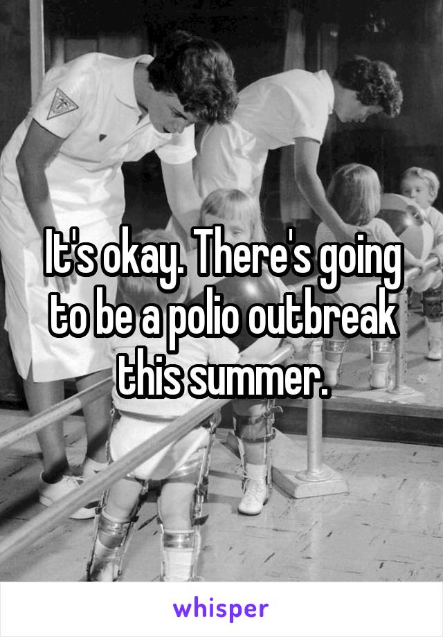 It's okay. There's going to be a polio outbreak this summer.