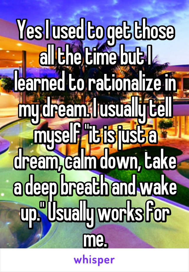 Yes I used to get those all the time but I learned to rationalize in my dream. I usually tell myself "it is just a dream, calm down, take a deep breath and wake up." Usually works for me.