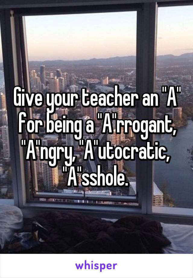 Give your teacher an "A" for being a "A"rrogant, "A"ngry, "A"utocratic,  "A"sshole. 