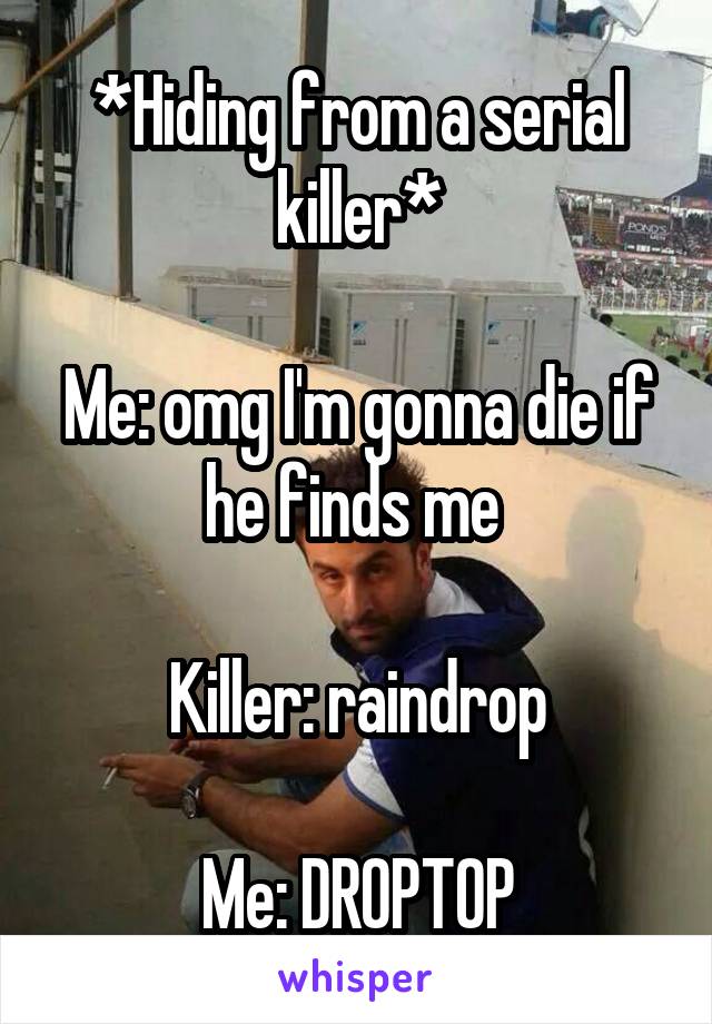 *Hiding from a serial killer*

Me: omg I'm gonna die if he finds me 

Killer: raindrop

Me: DROPTOP