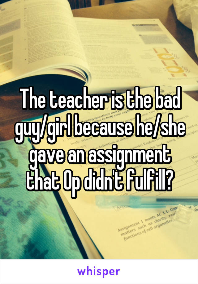 The teacher is the bad guy/girl because he/she gave an assignment that Op didn't fulfill?