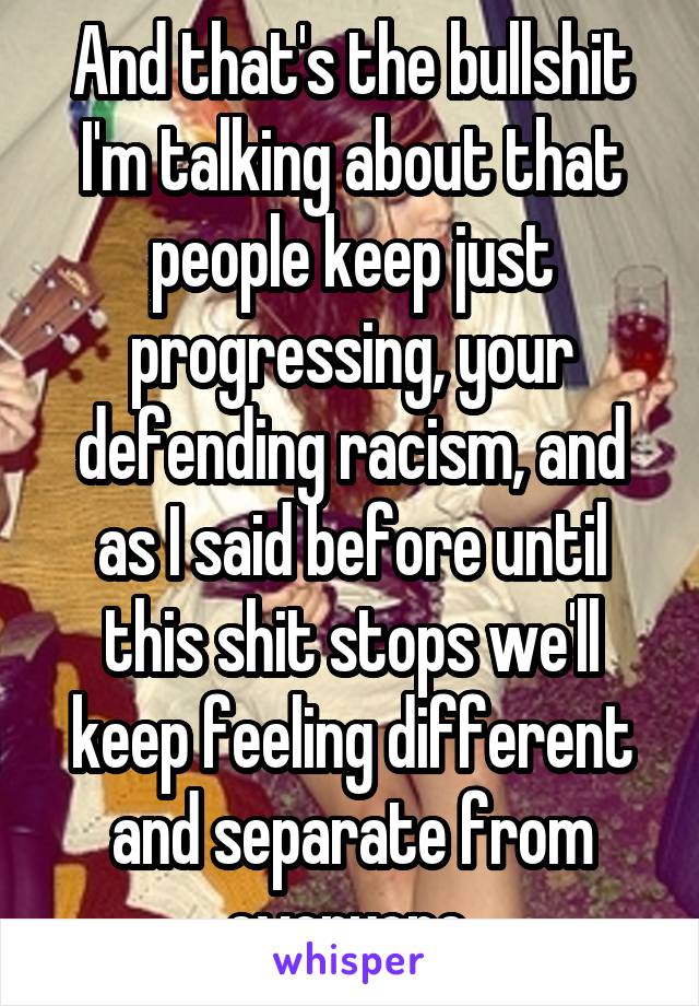 And that's the bullshit I'm talking about that people keep just progressing, your defending racism, and as I said before until this shit stops we'll keep feeling different and separate from everyone 