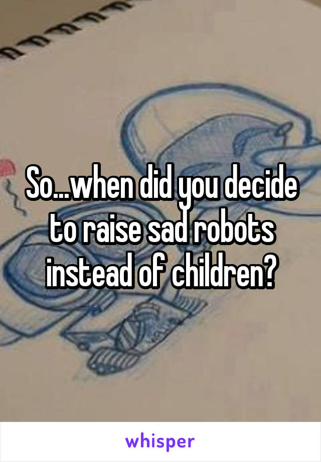 So...when did you decide to raise sad robots instead of children?