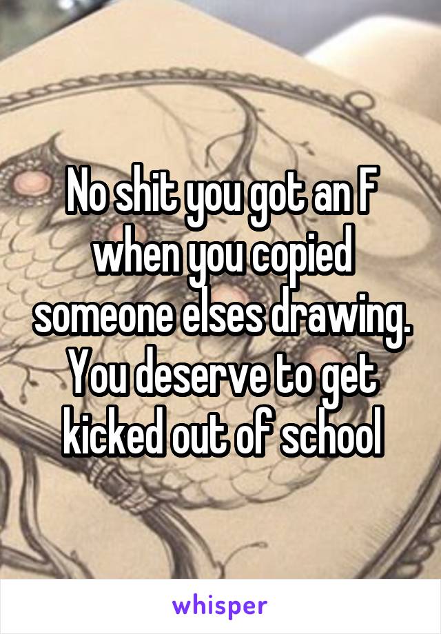 No shit you got an F when you copied someone elses drawing. You deserve to get kicked out of school