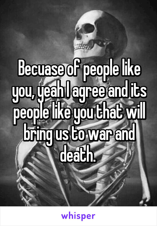 Becuase of people like you, yeah I agree and its people like you that will bring us to war and death. 