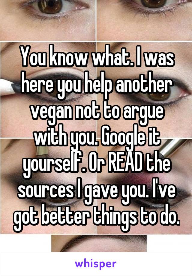 You know what. I was here you help another vegan not to argue with you. Google it yourself. Or READ the sources I gave you. I've got better things to do.