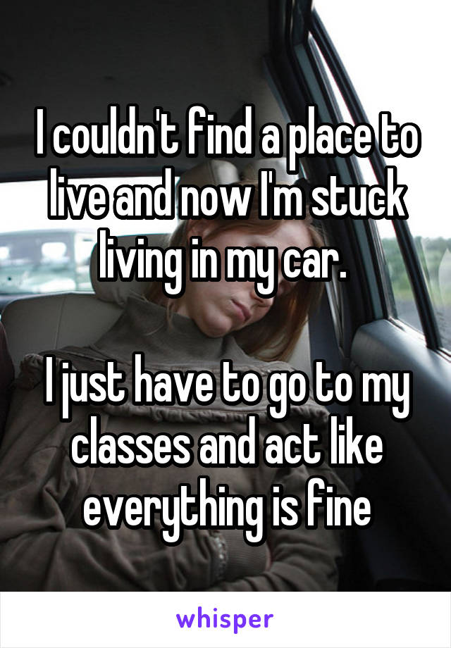 I couldn't find a place to live and now I'm stuck living in my car. 

I just have to go to my classes and act like everything is fine