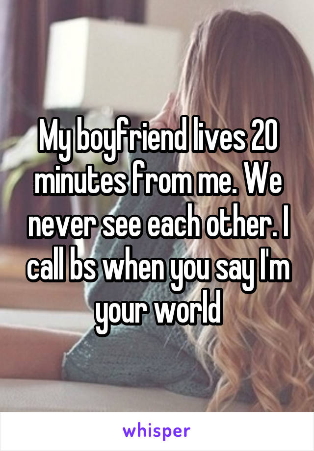 My boyfriend lives 20 minutes from me. We never see each other. I call bs when you say I'm your world