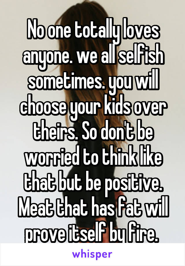 No one totally loves anyone. we all selfish sometimes. you will choose your kids over theirs. So don't be worried to think like that but be positive. Meat that has fat will prove itself by fire. 