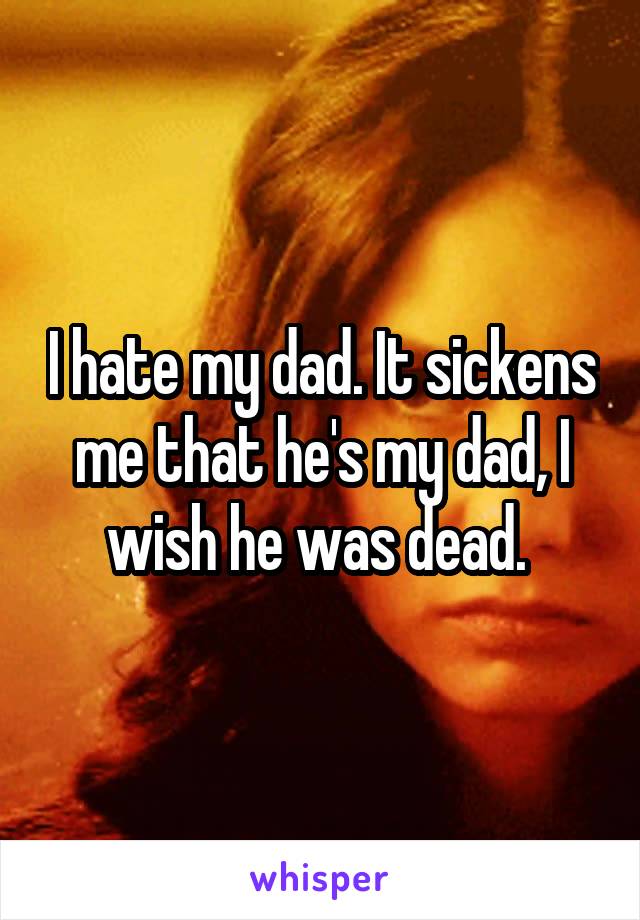I hate my dad. It sickens me that he's my dad, I wish he was dead. 