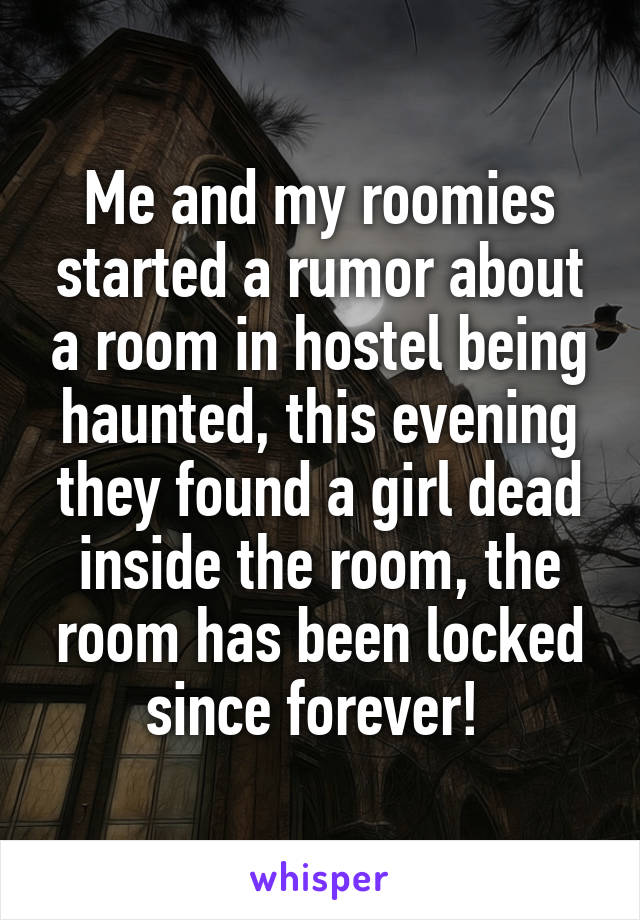 Me and my roomies started a rumor about a room in hostel being haunted, this evening they found a girl dead inside the room, the room has been locked since forever! 