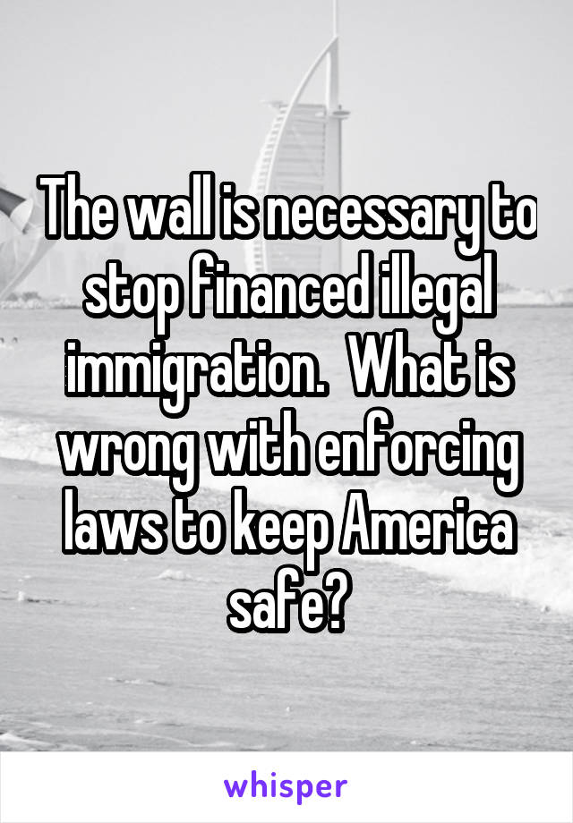 The wall is necessary to stop financed illegal immigration.  What is wrong with enforcing laws to keep America safe?