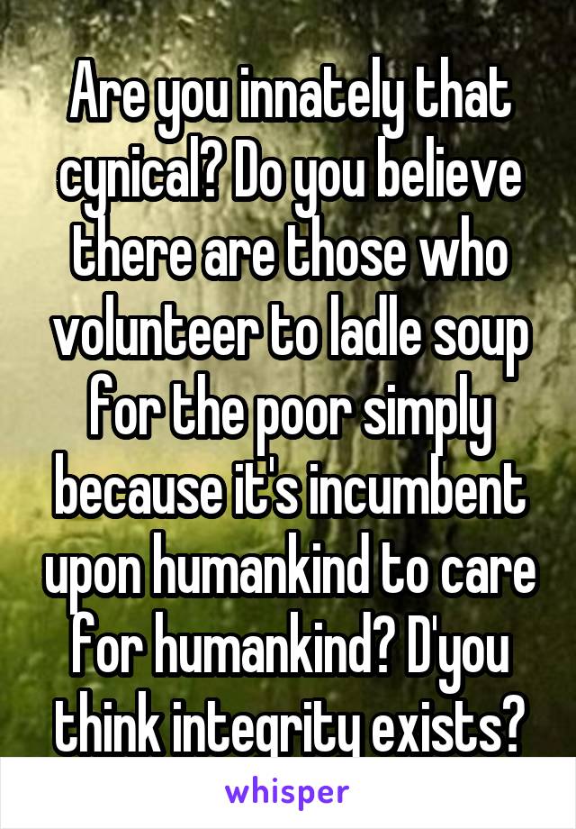 Are you innately that cynical? Do you believe there are those who volunteer to ladle soup for the poor simply because it's incumbent upon humankind to care for humankind? D'you think integrity exists?