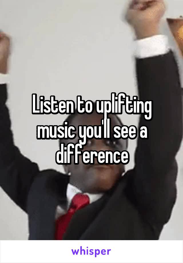 Listen to uplifting music you'll see a difference