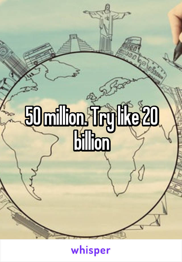 50 million. Try like 20 billion