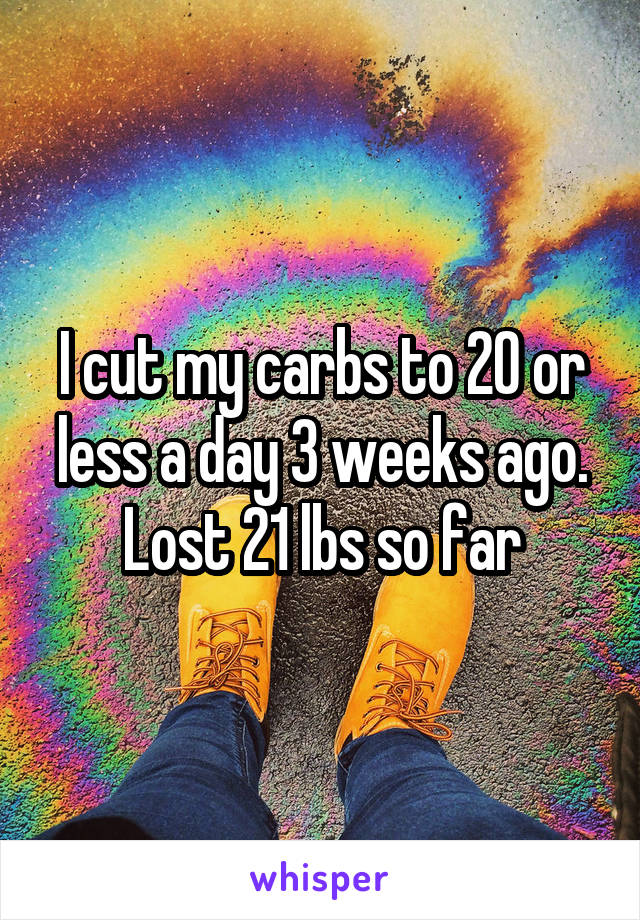 I cut my carbs to 20 or less a day 3 weeks ago. Lost 21 lbs so far