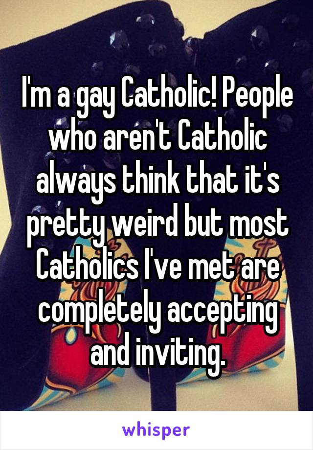 I'm a gay Catholic! People who aren't Catholic always think that it's pretty weird but most Catholics I've met are completely accepting and inviting.