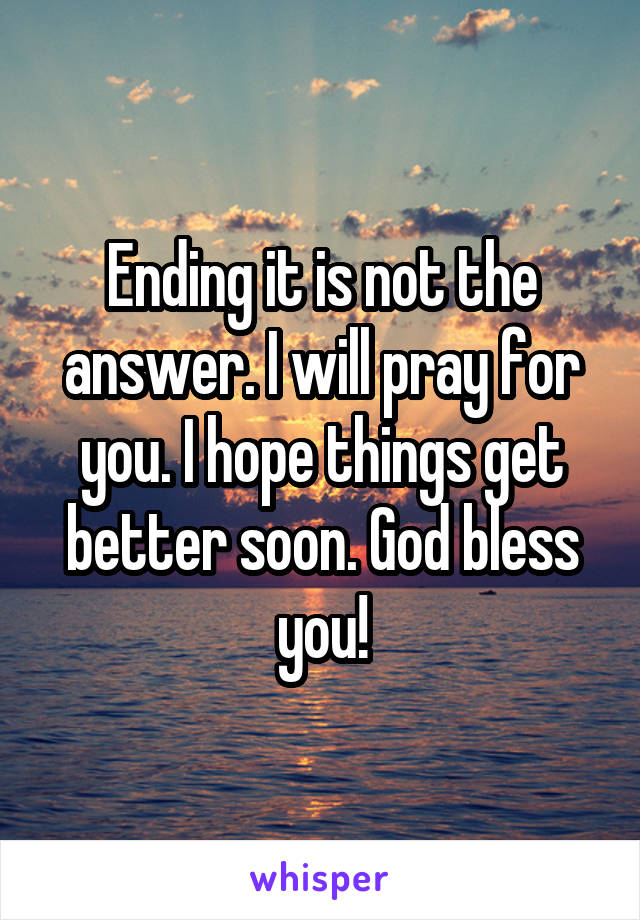 Ending it is not the answer. I will pray for you. I hope things get better soon. God bless you!