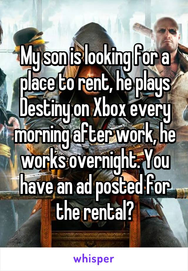 My son is looking for a place to rent, he plays Destiny on Xbox every morning after work, he works overnight. You have an ad posted for the rental?