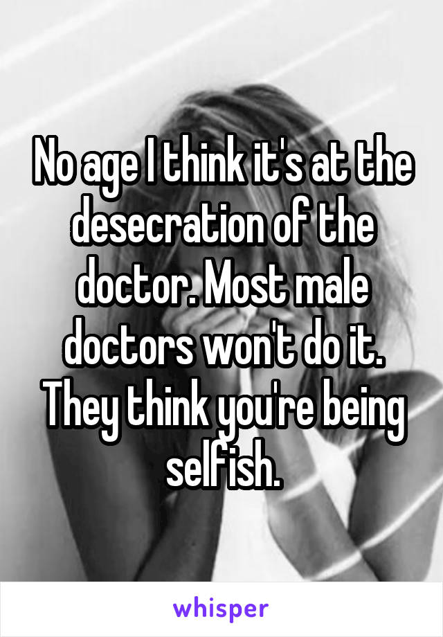 No age I think it's at the desecration of the doctor. Most male doctors won't do it. They think you're being selfish.