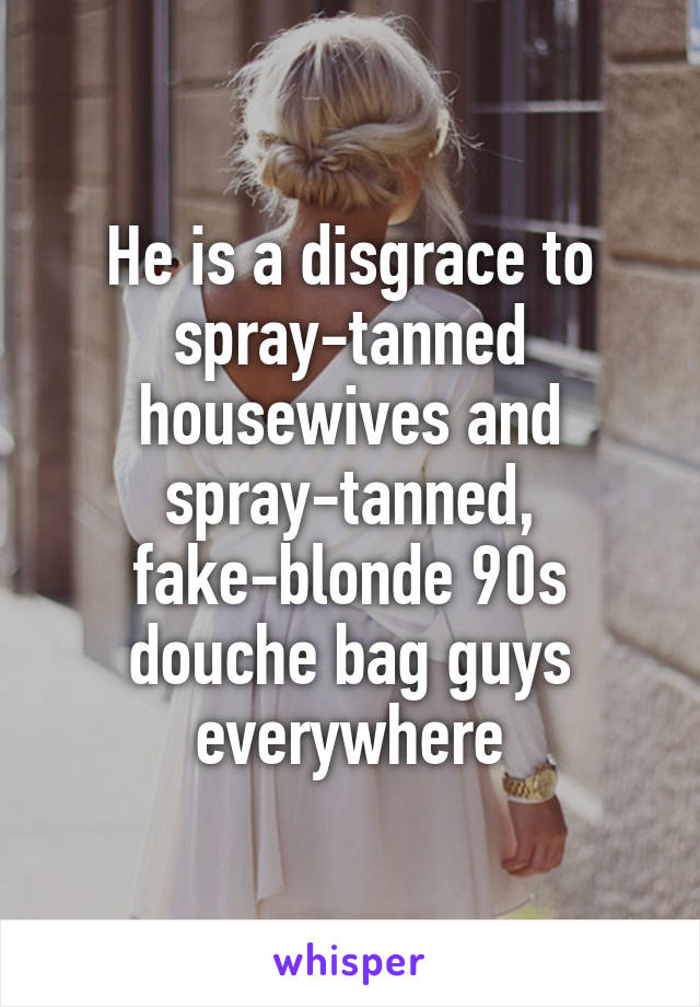 He is a disgrace to spray-tanned housewives and spray-tanned, fake-blonde 90s douche bag guys everywhere