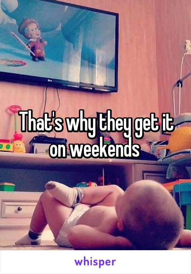 That's why they get it on weekends 