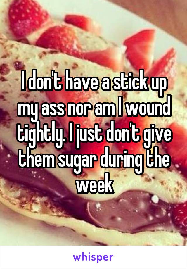 I don't have a stick up my ass nor am I wound tightly. I just don't give them sugar during the week