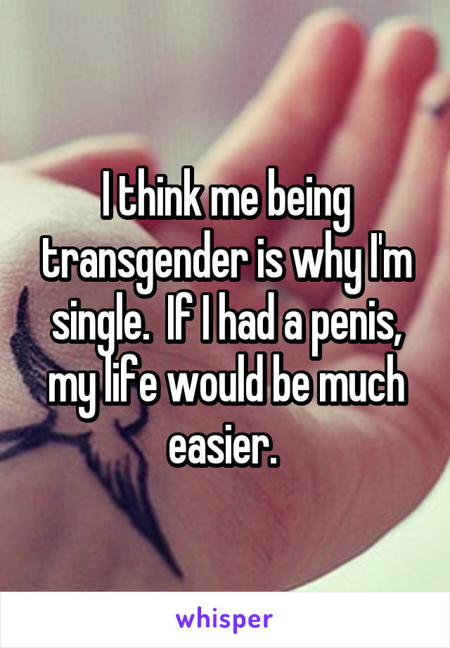 I think me being transgender is why I'm single.  If I had a penis, my life would be much easier. 