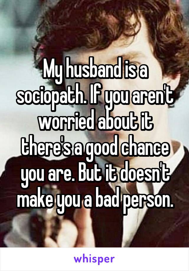 My husband is a sociopath. If you aren't worried about it there's a good chance you are. But it doesn't make you a bad person.