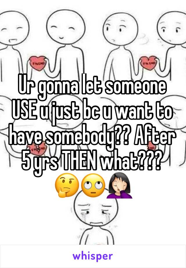 Ur gonna let someone USE u just bc u want to have somebody?? After 5 yrs THEN what??? 
🤔🙄🤦🏻‍♀️